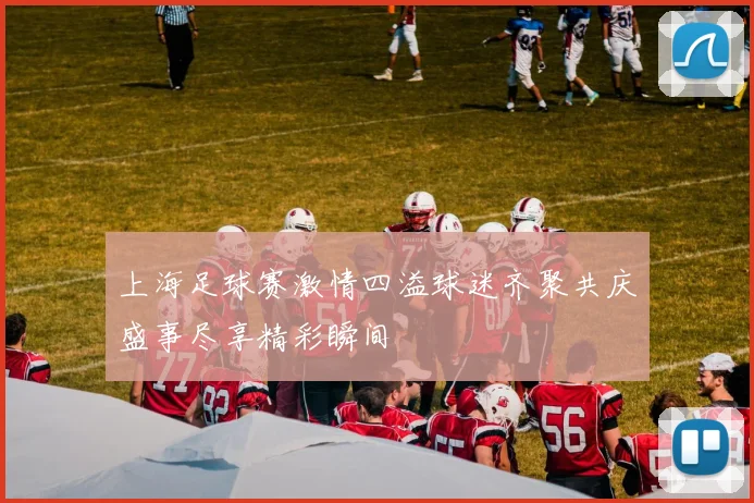 上海足球赛激情四溢球迷齐聚共庆盛事尽享精彩瞬间