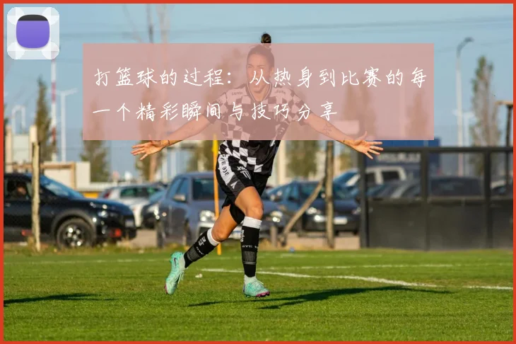 打篮球的过程：从热身到比赛的每一个精彩瞬间与技巧分享