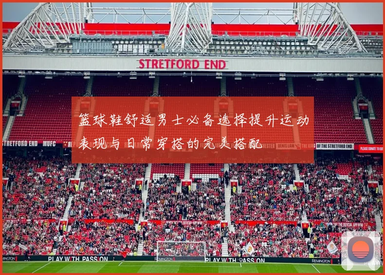 篮球鞋舒适男士必备选择提升运动表现与日常穿搭的完美搭配