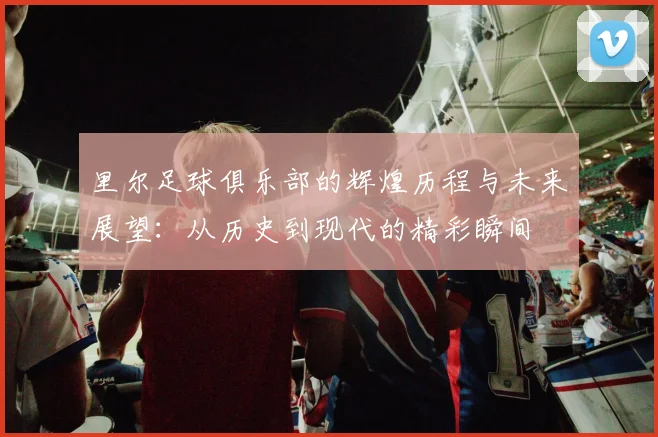 里尔足球俱乐部的辉煌历程与未来展望：从历史到现代的精彩瞬间