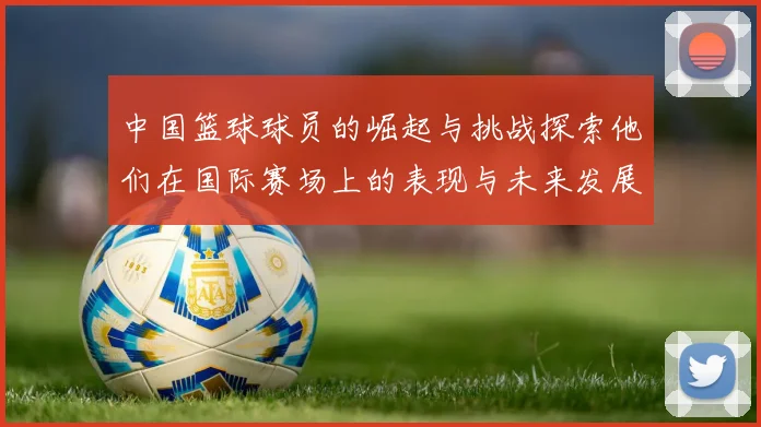 中国篮球球员的崛起与挑战探索他们在国际赛场上的表现与未来发展方向