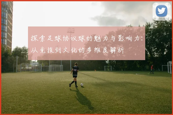 探索足球协议球的魅力与影响力：从竞技到文化的多维度解析