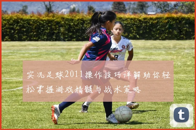 实况足球2011操作技巧详解助你轻松掌握游戏精髓与战术策略